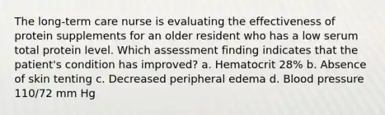 The long-term care nurse is evaluating the effectiveness of protein supplements for an older resident who has a low serum total protein level. Which assessment finding indicates that the patient's condition has improved? a. Hematocrit 28% b. Absence of skin tenting c. Decreased peripheral edema d. Blood pressure 110/72 mm Hg