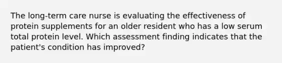 The long-term care nurse is evaluating the effectiveness of protein supplements for an older resident who has a low serum total protein level. Which assessment finding indicates that the patient's condition has improved?