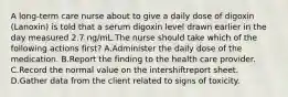 A long-term care nurse about to give a daily dose of digoxin (Lanoxin) is told that a serum digoxin level drawn earlier in the day measured 2.7 ng/mL.The nurse should take which of the following actions first? A.Administer the daily dose of the medication. B.Report the finding to the health care provider. C.Record the normal value on the intershiftreport sheet. D.Gather data from the client related to signs of toxicity.