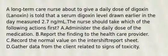 A long-term care nurse about to give a daily dose of digoxin (Lanoxin) is told that a serum digoxin level drawn earlier in the day measured 2.7 ng/mL.The nurse should take which of the following actions first? A.Administer the daily dose of the medication. B.Report the finding to the health care provider. C.Record the normal value on the intershiftreport sheet. D.Gather data from the client related to signs of toxicity.