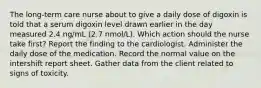 The long-term care nurse about to give a daily dose of digoxin is told that a serum digoxin level drawn earlier in the day measured 2.4 ng/mL (2.7 nmol/L). Which action should the nurse take first? Report the finding to the cardiologist. Administer the daily dose of the medication. Record the normal value on the intershift report sheet. Gather data from the client related to signs of toxicity.