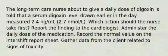 The long-term care nurse about to give a daily dose of digoxin is told that a serum digoxin level drawn earlier in the day measured 2.4 ng/mL (2.7 nmol/L). Which action should the nurse take first? Report the finding to the cardiologist. Administer the daily dose of the medication. Record the normal value on the intershift report sheet. Gather data from the client related to signs of toxicity.