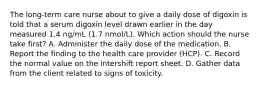 The long-term care nurse about to give a daily dose of digoxin is told that a serum digoxin level drawn earlier in the day measured 1.4 ng/mL (1.7 nmol/L). Which action should the nurse take first? A. Administer the daily dose of the medication. B. Report the finding to the health care provider (HCP). C. Record the normal value on the intershift report sheet. D. Gather data from the client related to signs of toxicity.