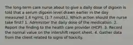 The long-term care nurse about to give a daily dose of digoxin is told that a serum digoxin level drawn earlier in the day measured 1.4 ng/mL (1.7 nmol/L). Which action should the nurse take first? 1. Administer the daily dose of the medication. 2. Report the finding to the health care provider (HCP). 3. Record the normal value on the intershift report sheet. 4. Gather data from the client related to signs of toxicity.