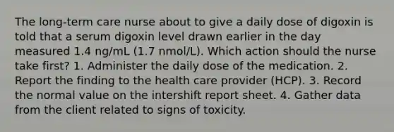 The long-term care nurse about to give a daily dose of digoxin is told that a serum digoxin level drawn earlier in the day measured 1.4 ng/mL (1.7 nmol/L). Which action should the nurse take first? 1. Administer the daily dose of the medication. 2. Report the finding to the health care provider (HCP). 3. Record the normal value on the intershift report sheet. 4. Gather data from the client related to signs of toxicity.