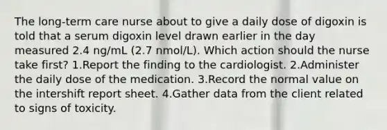 The long-term care nurse about to give a daily dose of digoxin is told that a serum digoxin level drawn earlier in the day measured 2.4 ng/mL (2.7 nmol/L). Which action should the nurse take first? 1.Report the finding to the cardiologist. 2.Administer the daily dose of the medication. 3.Record the normal value on the intershift report sheet. 4.Gather data from the client related to signs of toxicity.