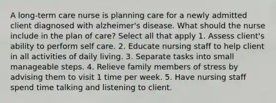 A long-term care nurse is planning care for a newly admitted client diagnosed with alzheimer's disease. What should the nurse include in the plan of care? Select all that apply 1. Assess client's ability to perform self care. 2. Educate nursing staff to help client in all activities of daily living. 3. Separate tasks into small manageable steps. 4. Relieve family members of stress by advising them to visit 1 time per week. 5. Have nursing staff spend time talking and listening to client.