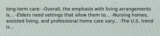 long-term care: -Overall, the emphasis with living arrangements is... -Elders need settings that allow them to... -Nursing homes, assisted living, and professional home care vary... -The U.S. trend is...