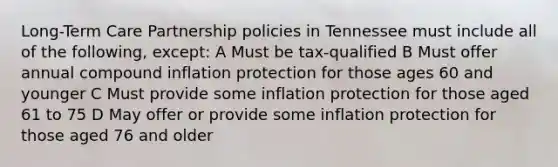 Long-Term Care Partnership policies in Tennessee must include all of the following, except: A Must be tax-qualified B Must offer annual compound inflation protection for those ages 60 and younger C Must provide some inflation protection for those aged 61 to 75 D May offer or provide some inflation protection for those aged 76 and older