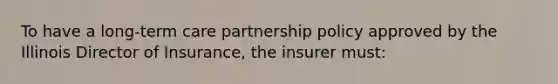 To have a long-term care partnership policy approved by the Illinois Director of Insurance, the insurer must: