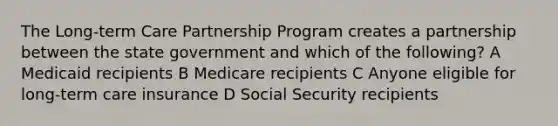 The Long-term Care Partnership Program creates a partnership between the state government and which of the following? A Medicaid recipients B Medicare recipients C Anyone eligible for long-term care insurance D Social Security recipients