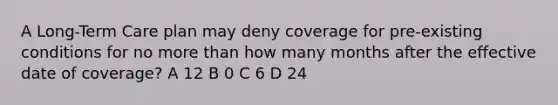 A Long-Term Care plan may deny coverage for pre-existing conditions for no <a href='https://www.questionai.com/knowledge/keWHlEPx42-more-than' class='anchor-knowledge'>more than</a> how many months after the effective date of coverage? A 12 B 0 C 6 D 24