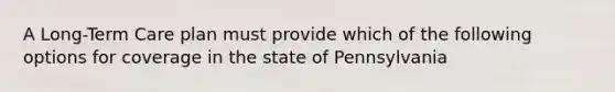 A Long-Term Care plan must provide which of the following options for coverage in the state of Pennsylvania