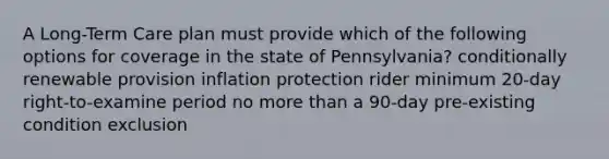 A Long-Term Care plan must provide which of the following options for coverage in the state of Pennsylvania? conditionally renewable provision inflation protection rider minimum 20-day right-to-examine period no more than a 90-day pre-existing condition exclusion