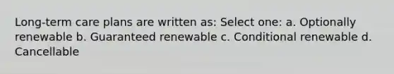 Long-term care plans are written as: Select one: a. Optionally renewable b. Guaranteed renewable c. Conditional renewable d. Cancellable