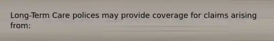 Long-Term Care polices may provide coverage for claims arising from: