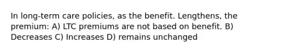 In long-term care policies, as the benefit. Lengthens, the premium: A) LTC premiums are not based on benefit. B) Decreases C) Increases D) remains unchanged