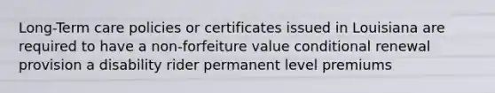 Long-Term care policies or certificates issued in Louisiana are required to have a non-forfeiture value conditional renewal provision a disability rider permanent level premiums