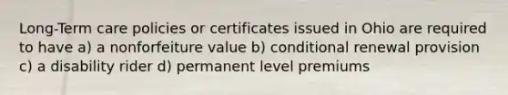 Long-Term care policies or certificates issued in Ohio are required to have a) a nonforfeiture value b) conditional renewal provision c) a disability rider d) permanent level premiums