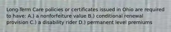 Long-Term Care policies or certificates issued in Ohio are required to have: A.) a nonforfeiture value B.) conditional renewal provision C.) a disability rider D.) permanent level premiums