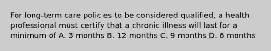 For long-term care policies to be considered qualified, a health professional must certify that a chronic illness will last for a minimum of A. 3 months B. 12 months C. 9 months D. 6 months