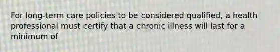 For long-term care policies to be considered qualified, a health professional must certify that a chronic illness will last for a minimum of