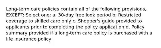 Long-term care policies contain all of the following provisions, EXCEPT: Select one: a. 30-day free look period b. Restricted coverage to skilled care only c. Shopper's guide provided to applicants prior to completing the policy application d. Policy summary provided if a long-term care policy is purchased with a life insurance policy