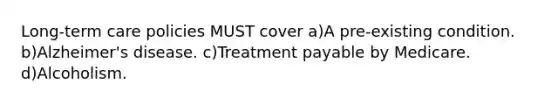 Long-term care policies MUST cover a)A pre-existing condition. b)Alzheimer's disease. c)Treatment payable by Medicare. d)Alcoholism.