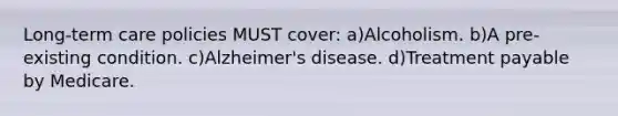 Long-term care policies MUST cover: a)Alcoholism. b)A pre-existing condition. c)Alzheimer's disease. d)Treatment payable by Medicare.