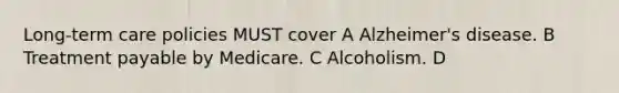 Long-term care policies MUST cover A Alzheimer's disease. B Treatment payable by Medicare. C Alcoholism. D