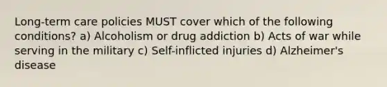 Long-term care policies MUST cover which of the following conditions? a) Alcoholism or drug addiction b) Acts of war while serving in the military c) Self-inflicted injuries d) Alzheimer's disease