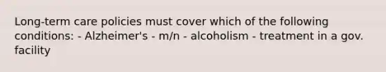 Long-term care policies must cover which of the following conditions: - Alzheimer's - m/n - alcoholism - treatment in a gov. facility