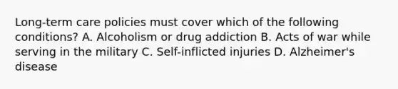 Long-term care policies must cover which of the following conditions? A. Alcoholism or drug addiction B. Acts of war while serving in the military C. Self-inflicted injuries D. Alzheimer's disease