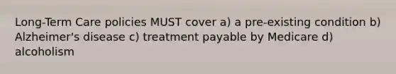 Long-Term Care policies MUST cover a) a pre-existing condition b) Alzheimer's disease c) treatment payable by Medicare d) alcoholism