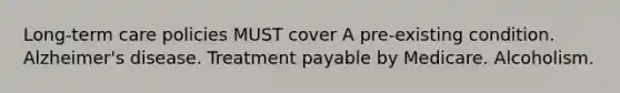 Long-term care policies MUST cover A pre-existing condition. Alzheimer's disease. Treatment payable by Medicare. Alcoholism.