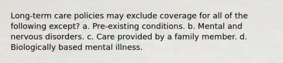 Long-term care policies may exclude coverage for all of the following except? a. Pre-existing conditions. b. Mental and nervous disorders. c. Care provided by a family member. d. Biologically based mental illness.