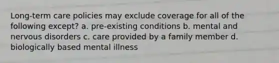 Long-term care policies may exclude coverage for all of the following except? a. pre-existing conditions b. mental and nervous disorders c. care provided by a family member d. biologically based mental illness