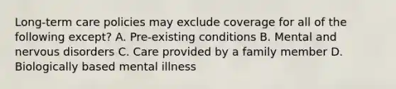 Long-term care policies may exclude coverage for all of the following except? A. Pre-existing conditions B. Mental and nervous disorders C. Care provided by a family member D. Biologically based mental illness