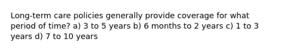 Long-term care policies generally provide coverage for what period of time? a) 3 to 5 years b) 6 months to 2 years c) 1 to 3 years d) 7 to 10 years