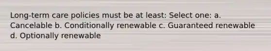 Long-term care policies must be at least: Select one: a. Cancelable b. Conditionally renewable c. Guaranteed renewable d. Optionally renewable