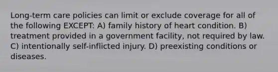 Long-term care policies can limit or exclude coverage for all of the following EXCEPT: A) family history of heart condition. B) treatment provided in a government facility, not required by law. C) intentionally self-inflicted injury. D) preexisting conditions or diseases.