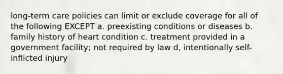 long-term care policies can limit or exclude coverage for all of the following EXCEPT a. preexisting conditions or diseases b. family history of heart condition c. treatment provided in a government facility; not required by law d, intentionally self-inflicted injury