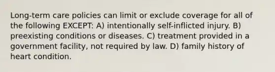 Long-term care policies can limit or exclude coverage for all of the following EXCEPT: A) intentionally self-inflicted injury. B) preexisting conditions or diseases. C) treatment provided in a government facility, not required by law. D) family history of heart condition.