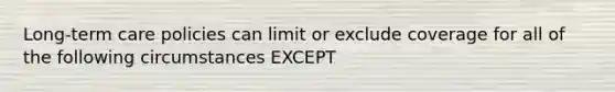 Long-term care policies can limit or exclude coverage for all of the following circumstances EXCEPT