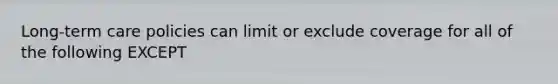 Long-term care policies can limit or exclude coverage for all of the following EXCEPT