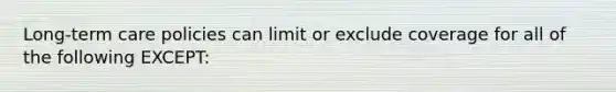 Long-term care policies can limit or exclude coverage for all of the following EXCEPT: