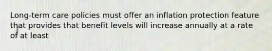 Long-term care policies must offer an inflation protection feature that provides that benefit levels will increase annually at a rate of at least