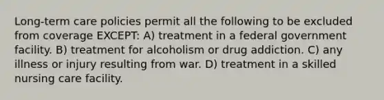 Long-term care policies permit all the following to be excluded from coverage EXCEPT: A) treatment in a federal government facility. B) treatment for alcoholism or drug addiction. C) any illness or injury resulting from war. D) treatment in a skilled nursing care facility.