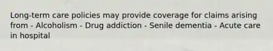 Long-term care policies may provide coverage for claims arising from - Alcoholism - Drug addiction - Senile dementia - Acute care in hospital