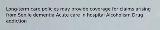 Long-term care policies may provide coverage for claims arising from Senile dementia Acute care in hospital Alcoholism Drug addiction